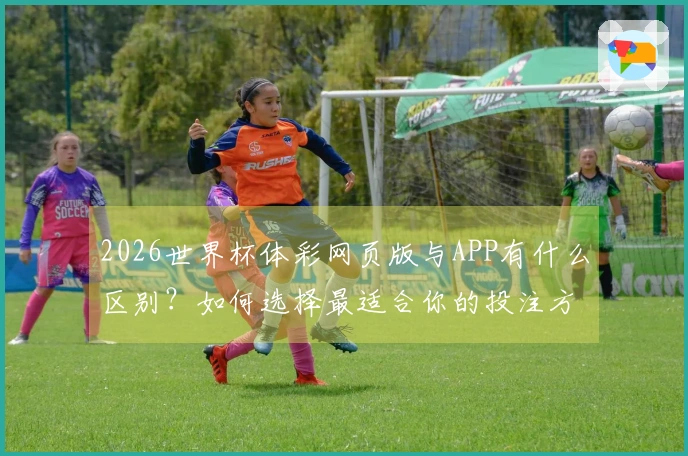 2026世界杯体彩网页版与APP有什么区别？如何选择最适合你的投注方式？