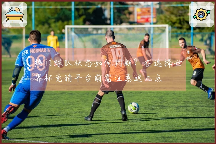 热门球队状态如何判断？在选择世界杯竞猜平台前需注意这几点